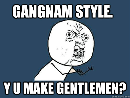 GANGNAM STYLE. Y U MAKE GENTLEMEN?  Y U No