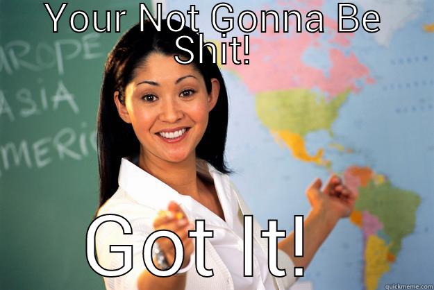 YOUR NOT GONNA BE SHIT! GOT IT!  Unhelpful High School Teacher