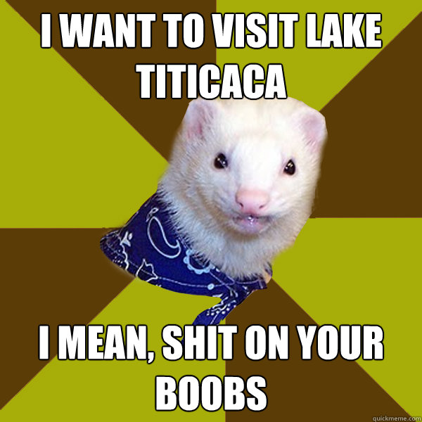 I want to visit lake titicaca I mean, shit on your boobs  