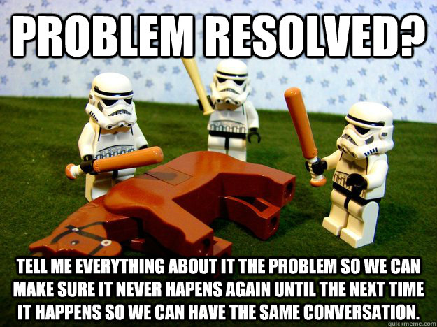 Problem resolved? Tell me everything about it the problem so we can make sure it never hapens again until the next time it happens so we can have the same conversation.  - Problem resolved? Tell me everything about it the problem so we can make sure it never hapens again until the next time it happens so we can have the same conversation.   Misc