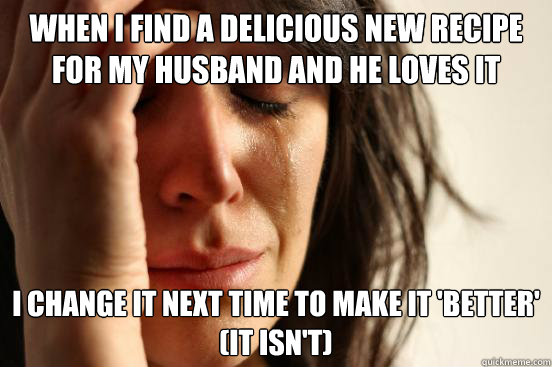 When I find a delicious new recipe for my husband and he loves it I change it next time to make it 'better' 
(it isn't)  First World Problems