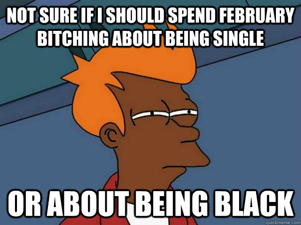 not sure if i should spend February bitching about being single or about being black  