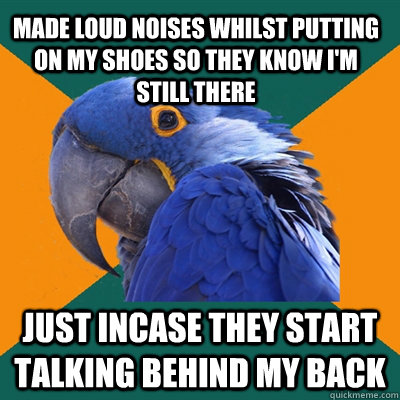 made loud noises whilst putting on my shoes so they know I'm still there just incase they start talking behind my back  Paranoid Parrot
