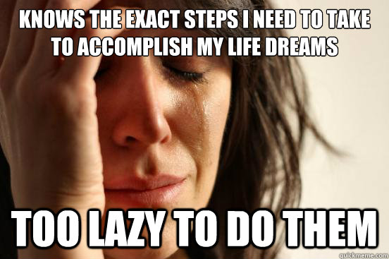 Knows the exact steps I need to take to accomplish my life dreams TOO LAZY TO DO THEM  First World Problems