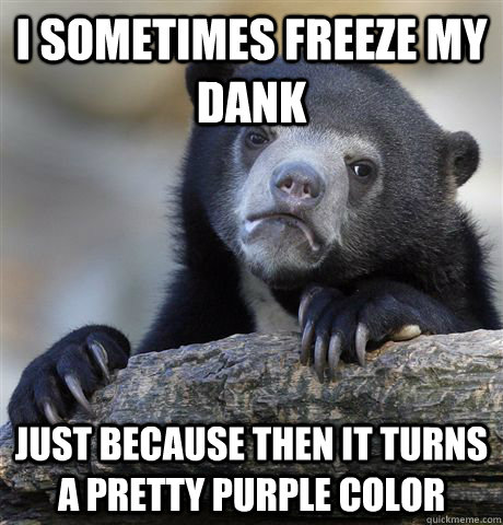 I sometimes freeze my dank just because then it turns a pretty purple color  Confession Bear