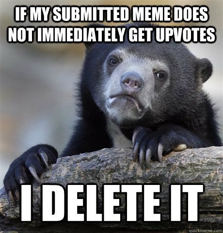 if my submitted meme does not immediately get upvotes I DELETE IT  Confession Bear