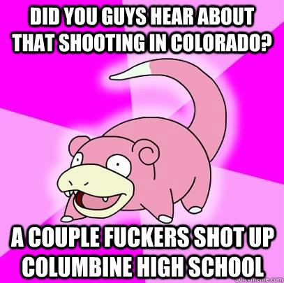 Did you guys hear about that shooting in colorado? A couple fuckers shot up Columbine high school  Slowpoke