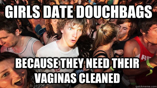 Girls date douchbags Because they need their vaginas cleaned  Sudden Clarity Clarence