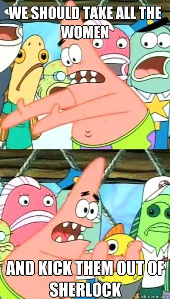 we should take all the women and kick them out of Sherlock  Push it somewhere else Patrick