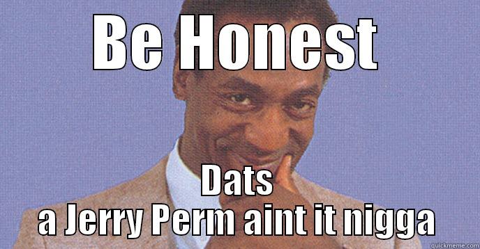 BE HONEST DATS A JERRY PERM AINT IT NIGGA Misc
