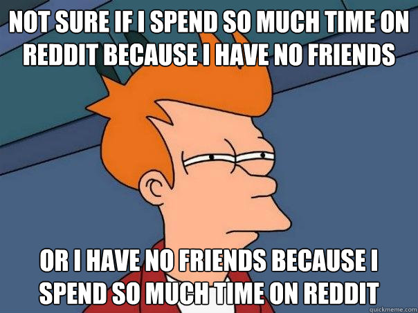 Not sure if I spend so much time on reddit because i have no friends or I have no friends because I spend so much time on reddit  - Not sure if I spend so much time on reddit because i have no friends or I have no friends because I spend so much time on reddit   Futurama Fry