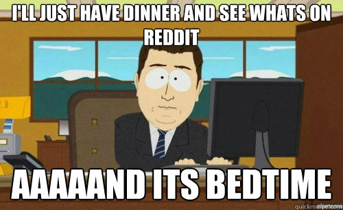 I'LL JUST HAVE DINNER AND SEE WHATS ON REDDIT AAAAAND ITS BEDTIME  anditsgone