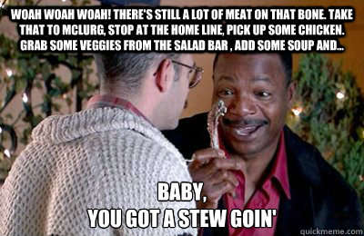 Woah woah woah! There's still a lot of meat on that bone. Take that to McLurg, stop at the home line, pick up some chicken. grab some veggies from the salad bar , add some soup and... Baby,
You got a stew goin'  