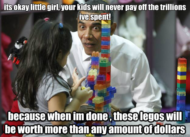 its okay little girl, your kids will never pay off the trillions ive spent! because when im done , these legos will be worth more than any amount of dollars  