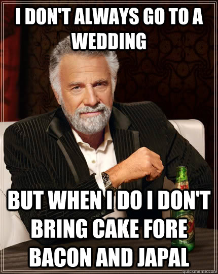 I don't always go to a wedding But when I do I don't bring cake fore Bacon and Japal  The Most Interesting Man In The World
