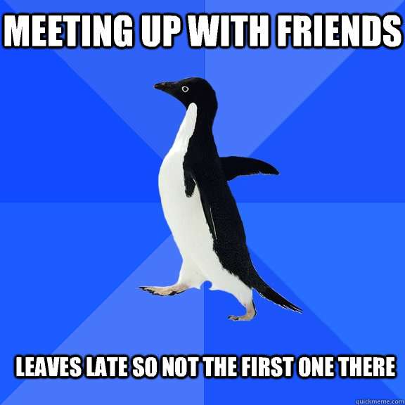 Meeting up with friends Leaves late so not the first one there  Socially Awkward Penguin