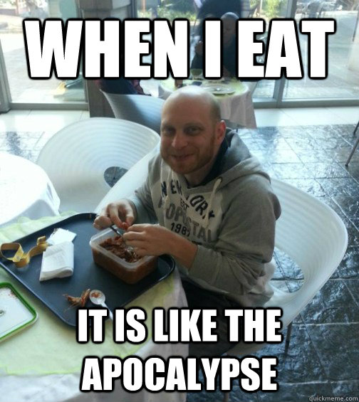 When I eat It is like the apocalypse   
