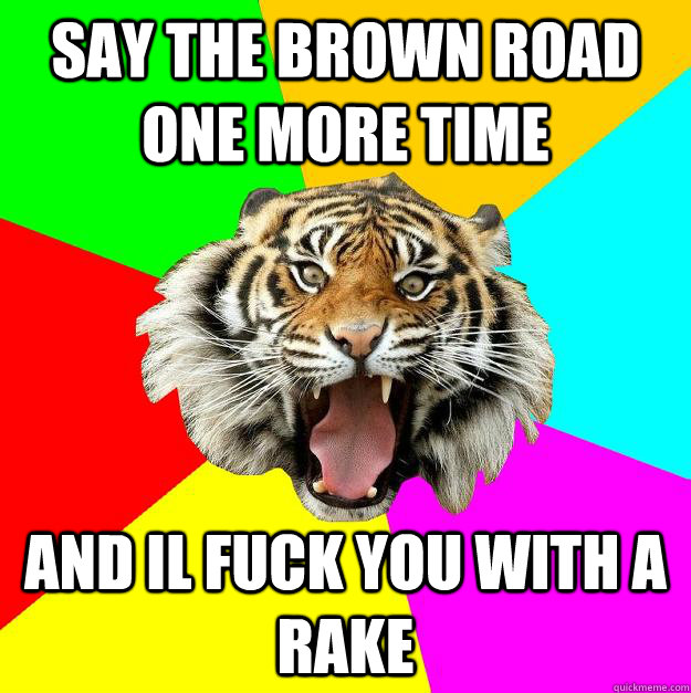 say the brown road one more time  and il fuck you with a rake  Time of the Month Tiger