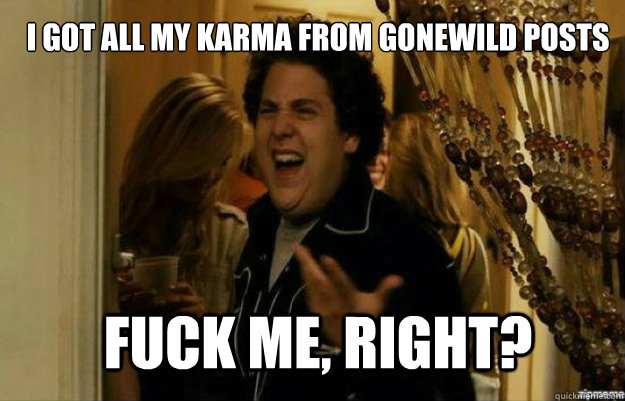 I got all my karma from gonewild posts FUCK ME, RIGHT?  fuck me right