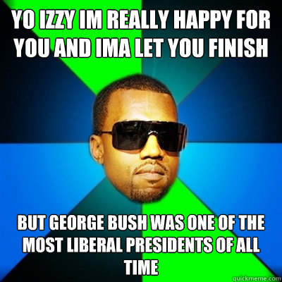 yo izzy im really happy for you and ima let you finish  but george bush was one of the most liberal presidents of all time  Interrupting Kanye