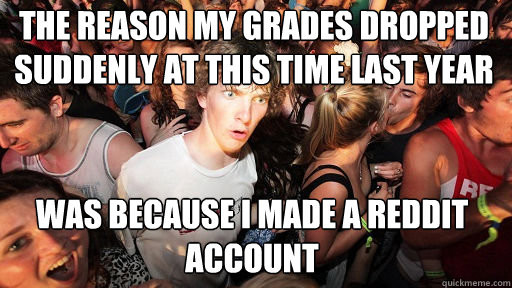 The reason my grades dropped suddenly at this time last year was because I made a reddit account  Sudden Clarity Clarence