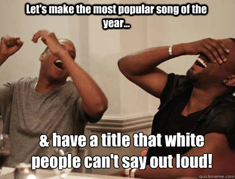 Let's make the most popular song of the year... & have a title that white people can't say out loud!   