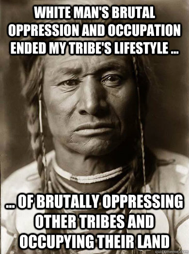 white man's brutal oppression and occupation ended my tribe's lifestyle ...  ... of brutally oppressing other tribes and occupying their land  Unimpressed American Indian
