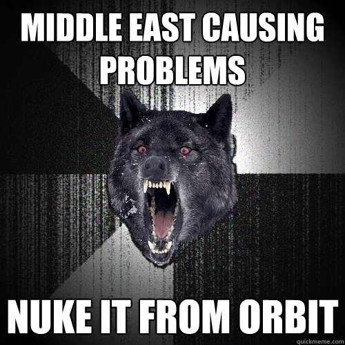 MIDDLE EAST CAUSING PROBLEMS NUKE IT FROM ORBIT  Insanity Wolf