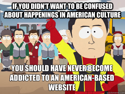 if you didn't want to be confused about happenings in american culture you should have never become addicted to an american-based website  Captain Hindsight