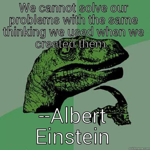 WE CANNOT SOLVE OUR PROBLEMS WITH THE SAME THINKING WE USED WHEN WE CREATED THEM.  --ALBERT EINSTEIN Philosoraptor