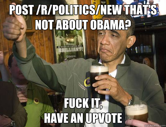 Post /r/politics/new that's not about obama? Fuck it,
have an upvote - Post /r/politics/new that's not about obama? Fuck it,
have an upvote  Upvoting Obama