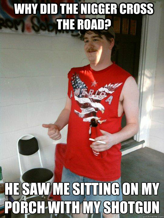 why did the nigger cross the road? 
he saw me sitting on my porch with my shotgun  Redneck Randal