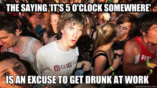 The saying 'It's 5 o'clock somewhere' Is an excuse to get drunk at work  Sudden Clarity Clarence