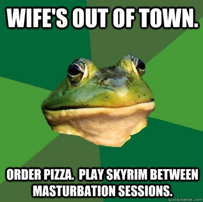 Wife's out of town. Order pizza.  Play Skyrim between masturbation sessions.  Foul Bachelor Frog