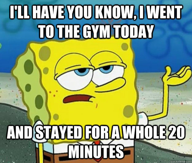 I'll have you know, I went to the gym today and stayed for a whole 20 minutes - I'll have you know, I went to the gym today and stayed for a whole 20 minutes  Tough Spongebob