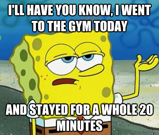 I'll have you know, I went to the gym today and stayed for a whole 20 minutes  Tough Spongebob