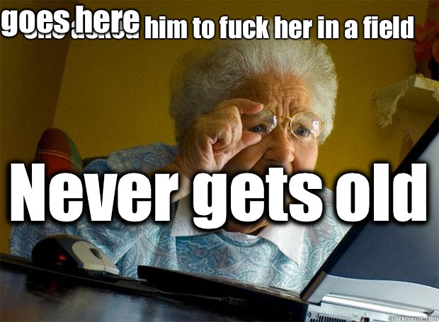 She asked him to fuck her in a field  Never gets old    Caption 5 goes here  Grandma finds the Internet