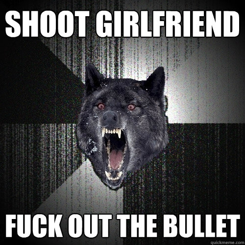 shoot girlfriend fuck out the bullet  Insanity Wolf