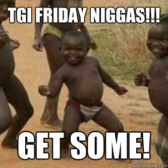 TGI FRIDAY NIGGAS!!! Get some!  Its friday niggas
