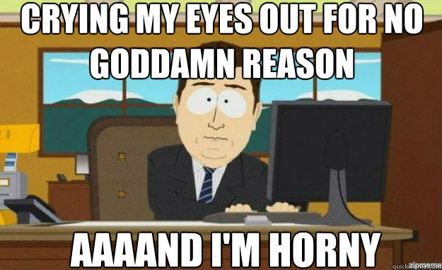 crying my eyes out for no goddamn reason AAAAND I'm horny  aaaand its gone