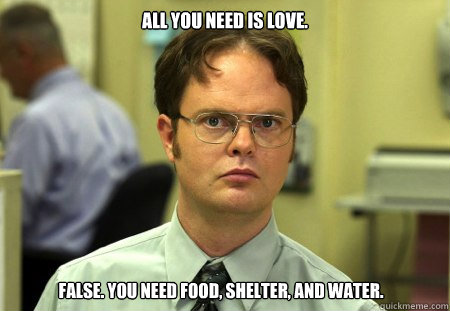 All you need is love. False. You need food, shelter, and water.  Dwight