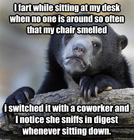 I fart while sitting at my desk when no one is around so often that my chair smelled i switched it with a coworker and I notice she sniffs in digest whenever sitting down.  Confession Bear