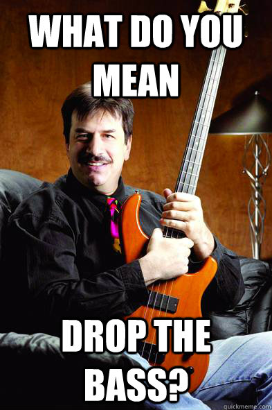 what do you mean drop the bass?  Typical Bass Player