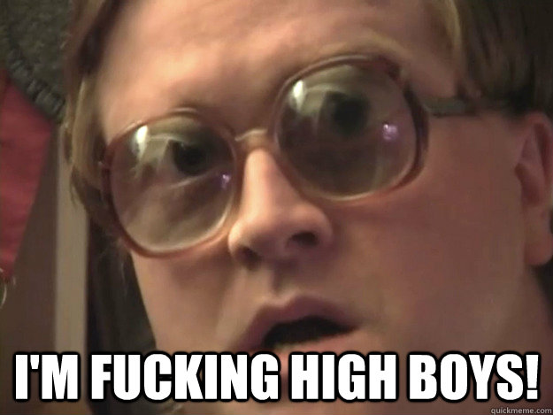  I'm fucking high boys!  