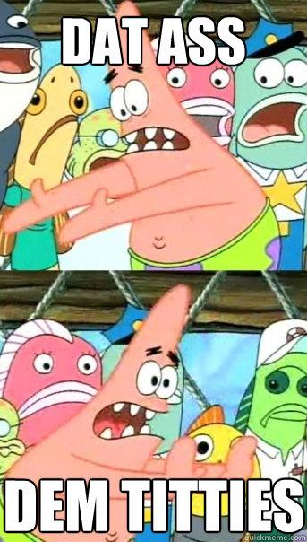 DAT ASS DEM TITTIES  Push it somewhere else Patrick