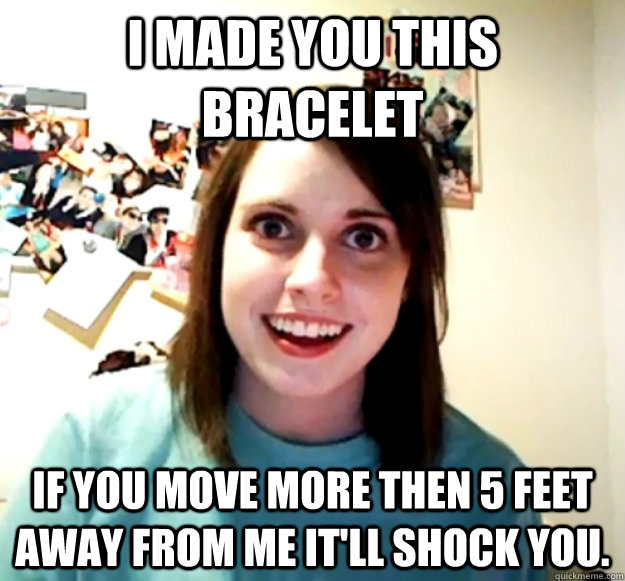 I made you this bracelet If you move more then 5 feet away from me it'll shock you.  Overly Attached Girlfriend