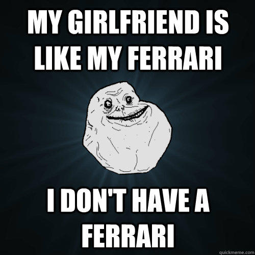 MY GIRLFRIEND IS LIKE MY FERRARI I DON't have a Ferrari  Forever Alone