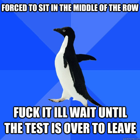 Forced to sit in the middle of the row fuck it ill wait until the test is over to leave  Socially Awkward Penguin