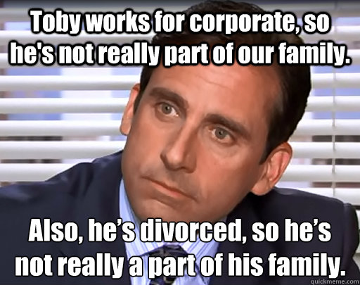 Toby works for corporate, so he's not really part of our family. Also, he’s divorced, so he’s not really a part of his family. - Toby works for corporate, so he's not really part of our family. Also, he’s divorced, so he’s not really a part of his family.  Idiot Michael Scott