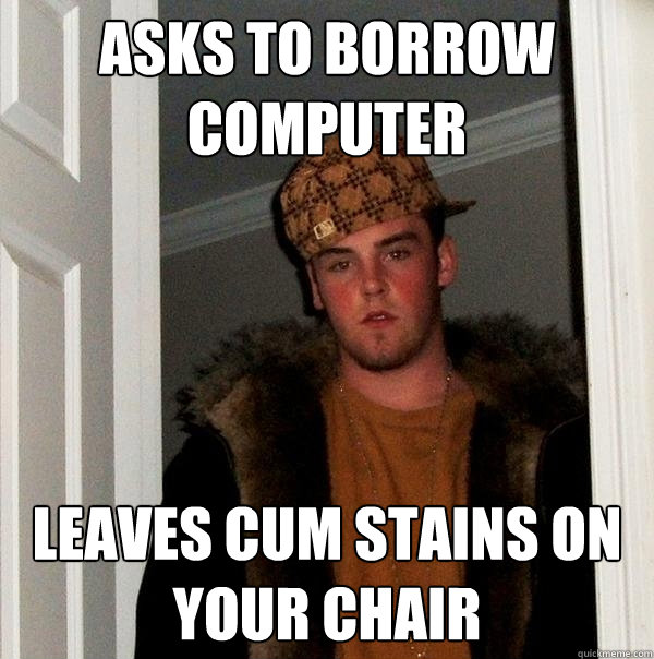Asks to borrow computer Leaves cum stains on your chair  Scumbag Steve